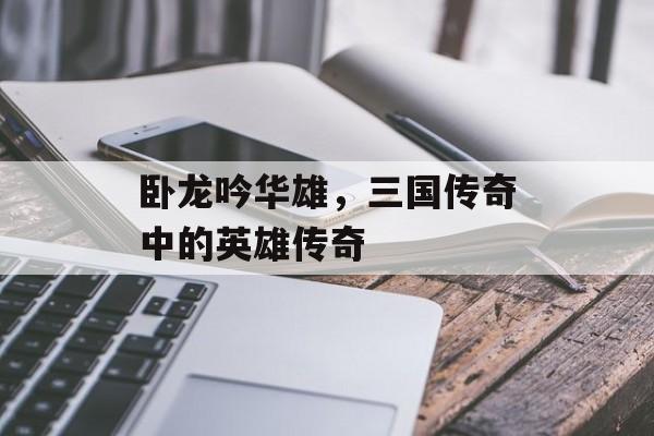 卧龙吟华雄，三国传奇中的英雄传奇