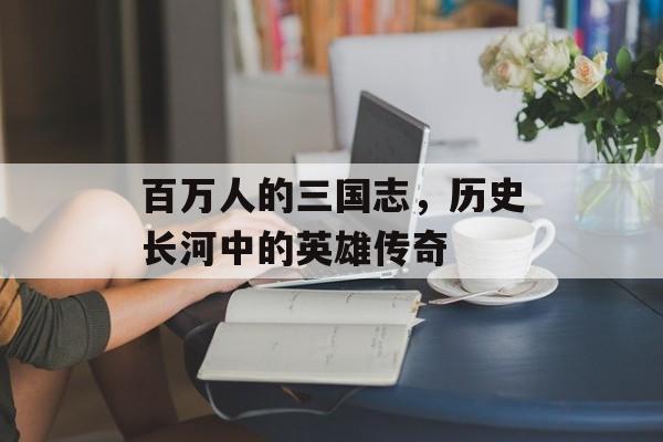百万人的三国志，历史长河中的英雄传奇
