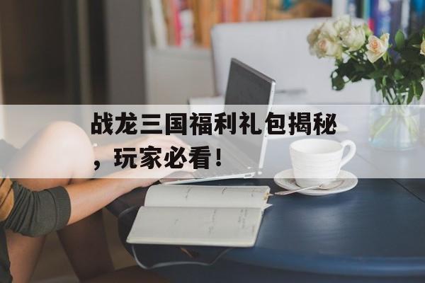 战龙三国福利礼包揭秘，玩家必看！