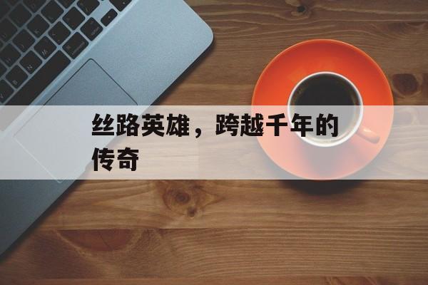 丝路英雄，跨越千年的传奇