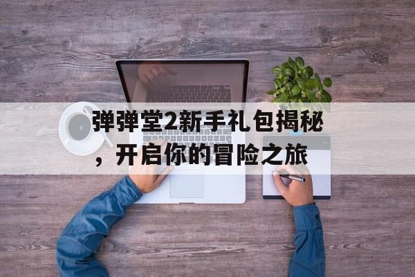弹弹堂2新手礼包揭秘，开启你的冒险之旅