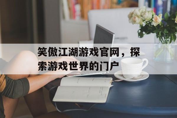 笑傲江湖游戏官网，探索游戏世界的门户