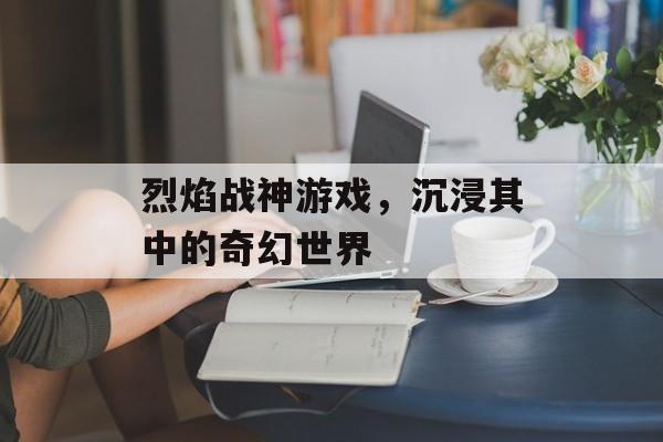 烈焰战神游戏，沉浸其中的奇幻世界