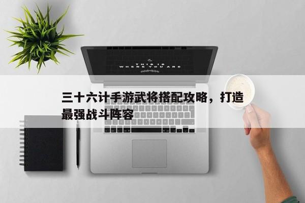 三十六计手游武将搭配攻略，打造最强战斗阵容