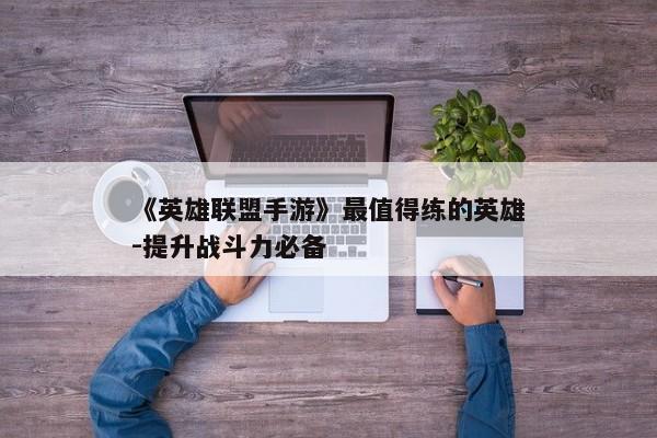 《英雄联盟手游》最值得练的英雄-提升战斗力必备