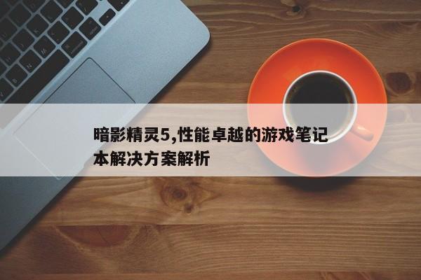 暗影精灵5,性能卓越的游戏笔记本解决方案解析