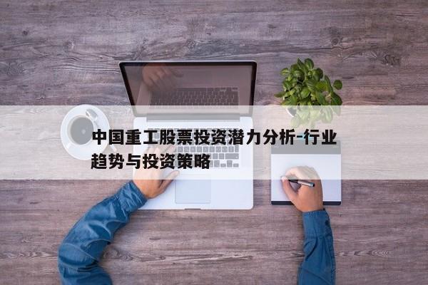 中国重工股票投资潜力分析-行业趋势与投资策略
