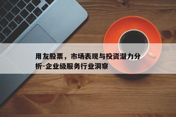 用友股票，市场表现与投资潜力分析-企业级服务行业洞察