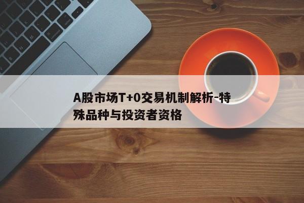 A股市场T+0交易机制解析-特殊品种与投资者资格
