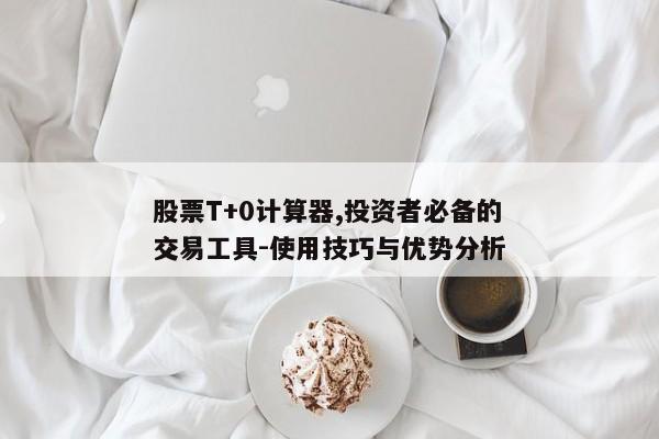 股票T+0计算器,投资者必备的交易工具-使用技巧与优势分析