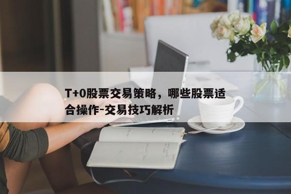 T+0股票交易策略，哪些股票适合操作-交易技巧解析