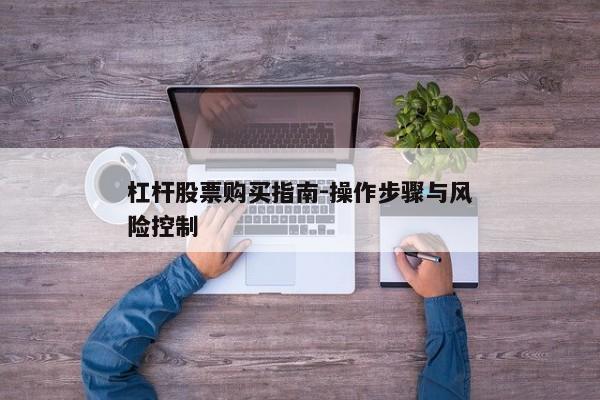 杠杆股票购买指南-操作步骤与风险控制