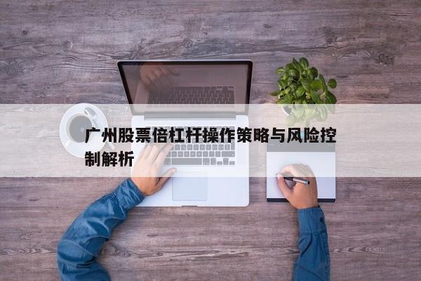 广州股票倍杠杆操作策略与风险控制解析