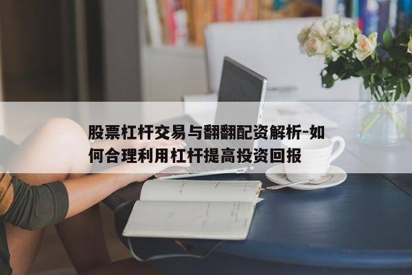 股票杠杆交易与翻翻配资解析-如何合理利用杠杆提高投资回报