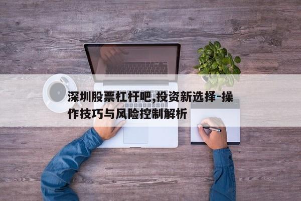 深圳股票杠杆吧,投资新选择-操作技巧与风险控制解析