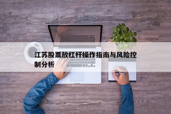 江苏股票放杠杆操作指南与风险控制分析