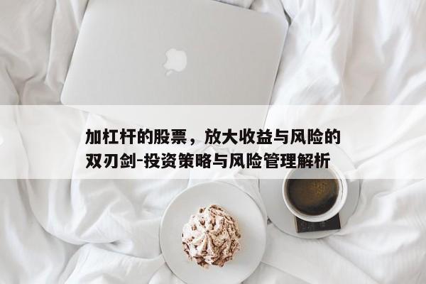 加杠杆的股票，放大收益与风险的双刃剑-投资策略与风险管理解析