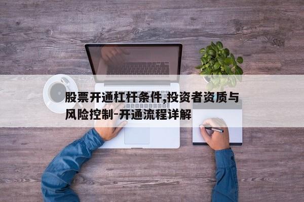 股票开通杠杆条件,投资者资质与风险控制-开通流程详解