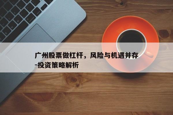 广州股票做杠杆，风险与机遇并存-投资策略解析