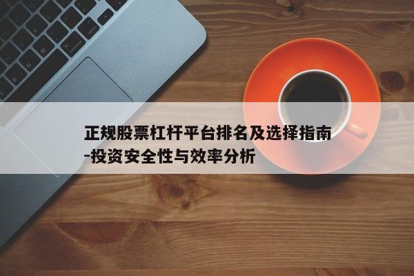 正规股票杠杆平台排名及选择指南-投资安全性与效率分析