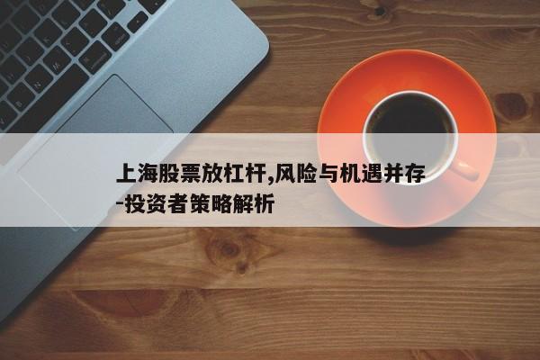 上海股票放杠杆,风险与机遇并存-投资者策略解析