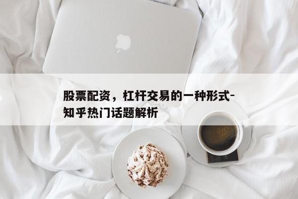 股票配资，杠杆交易的一种形式-知乎热门话题解析