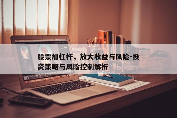 股票加杠杆，放大收益与风险-投资策略与风险控制解析