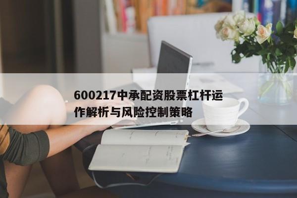 600217中承配资股票杠杆运作解析与风险控制策略
