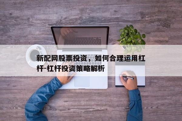 新配网股票投资，如何合理运用杠杆-杠杆投资策略解析