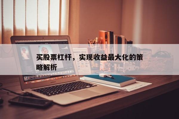 买股票杠杆，实现收益最大化的策略解析