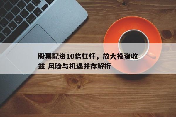 股票配资10倍杠杆，放大投资收益-风险与机遇并存解析