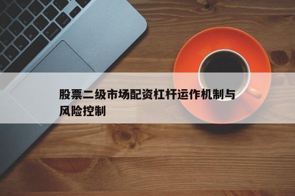 股票二级市场配资杠杆运作机制与风险控制
