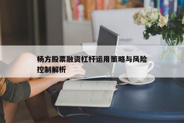 杨方股票融资杠杆运用策略与风险控制解析