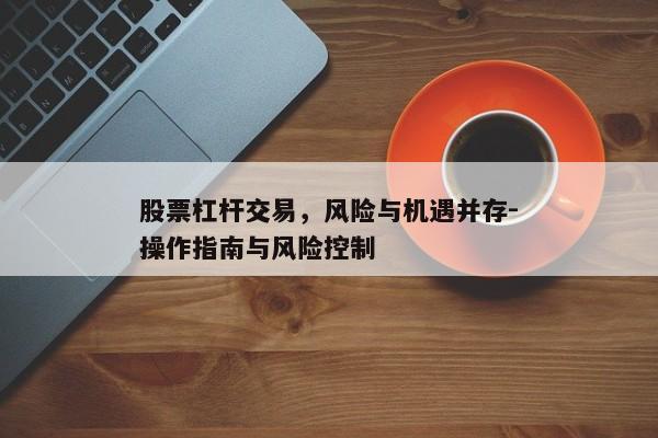 股票杠杆交易，风险与机遇并存-操作指南与风险控制