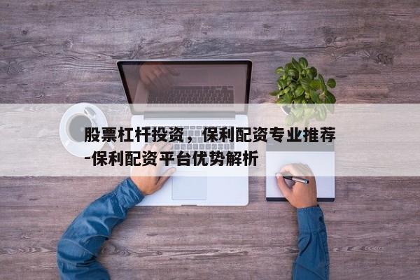 股票杠杆投资，保利配资专业推荐-保利配资平台优势解析