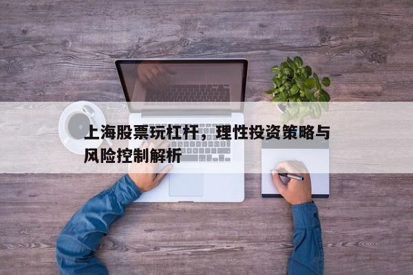 上海股票玩杠杆，理性投资策略与风险控制解析