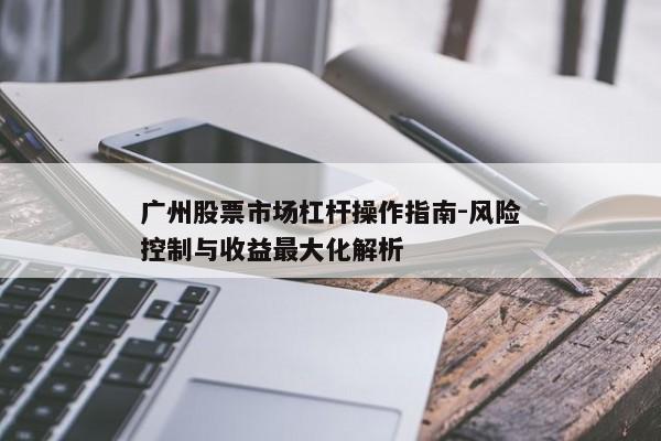 广州股票市场杠杆操作指南-风险控制与收益最大化解析