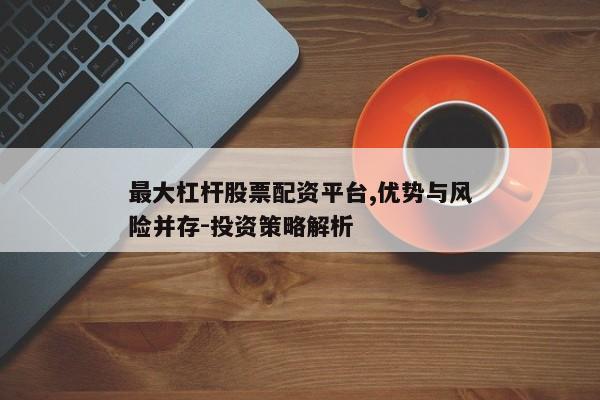 最大杠杆股票配资平台,优势与风险并存-投资策略解析