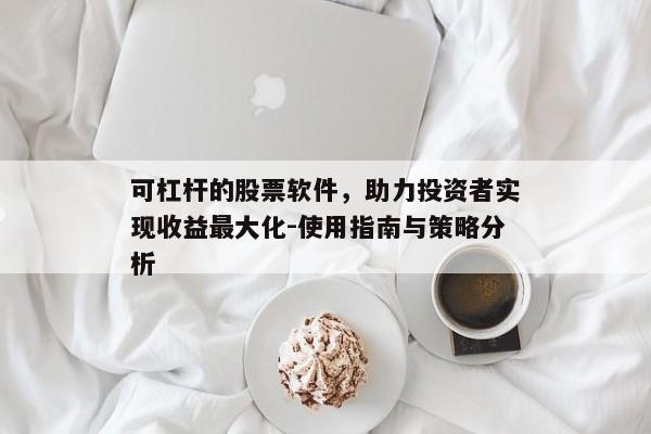 可杠杆的股票软件，助力投资者实现收益最大化-使用指南与策略分析