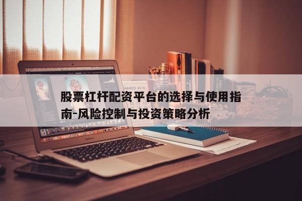 股票杠杆配资平台的选择与使用指南-风险控制与投资策略分析