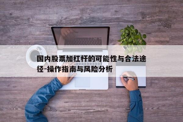 国内股票加杠杆的可能性与合法途径-操作指南与风险分析
