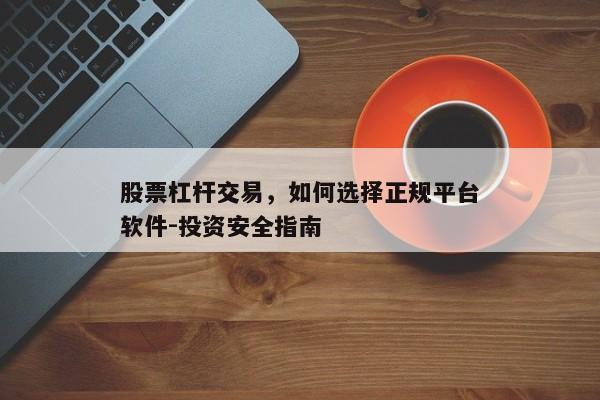 股票杠杆交易，如何选择正规平台软件-投资安全指南