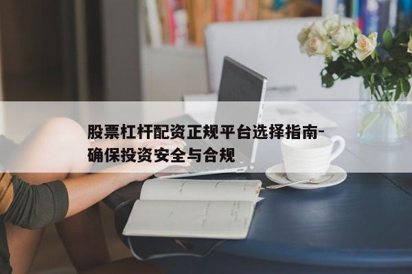 股票杠杆配资正规平台选择指南-确保投资安全与合规