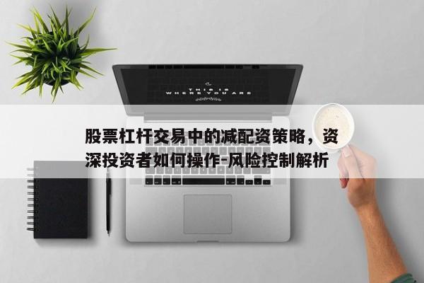 股票杠杆交易中的减配资策略，资深投资者如何操作-风险控制解析