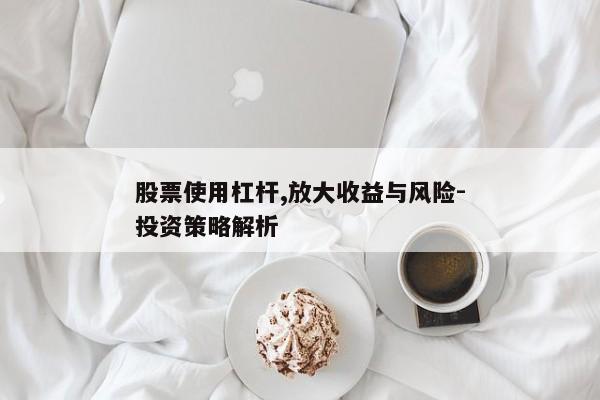 股票使用杠杆,放大收益与风险-投资策略解析