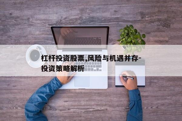 杠杆投资股票,风险与机遇并存-投资策略解析