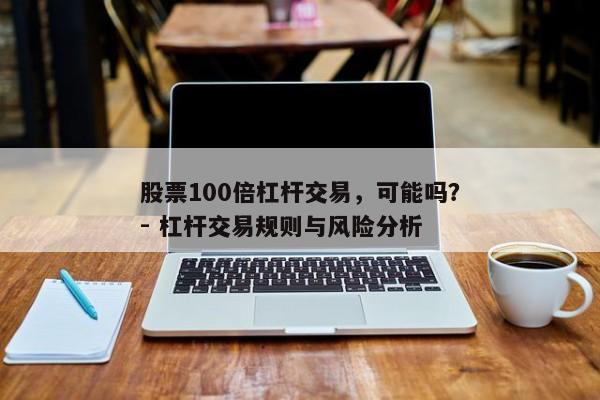 股票100倍杠杆交易，可能吗？- 杠杆交易规则与风险分析