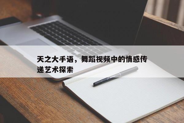 天之大手语，舞蹈视频中的情感传递艺术探索