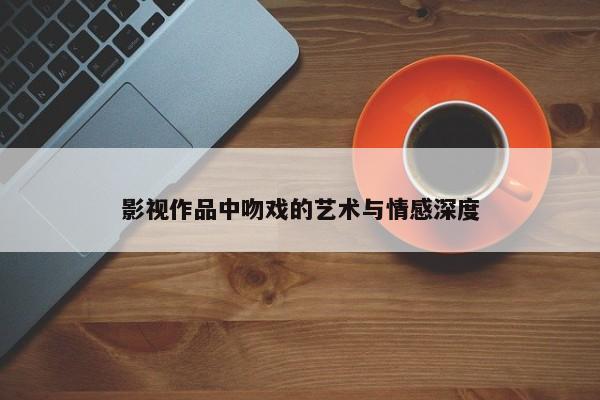 影视作品中吻戏的艺术与情感深度
