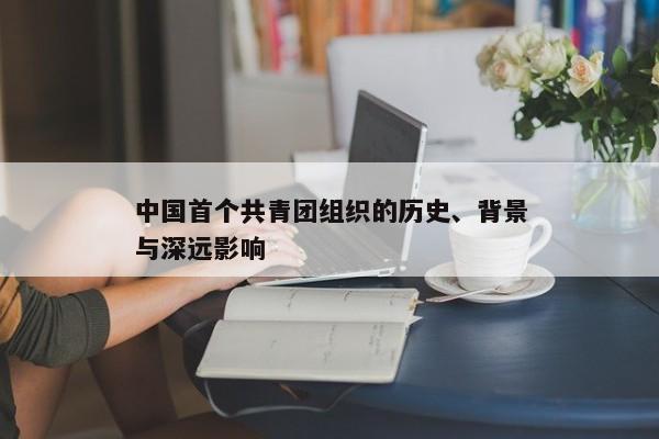 中国首个共青团组织，历史、背景及深远影响